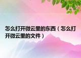 怎么打開微云里的東西（怎么打開微云里的文件）