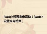 iwatch設(shè)置來電震動（iwatch設(shè)置來電鈴聲）