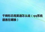 千騎形態(tài)用英語怎么說（qq系統(tǒng)語言在哪換）