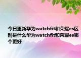 今日更新華為watchfit和榮耀es區(qū)別是什么華為watchfit和榮耀es哪個更好