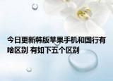 今日更新韓版蘋果手機和國行有啥區(qū)別 有如下五個區(qū)別