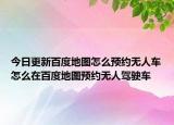 今日更新百度地圖怎么預(yù)約無人車怎么在百度地圖預(yù)約無人駕駛車