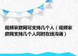 視頻家庭網可支持幾個人（視頻家庭網支持幾個人同時在線溝通）