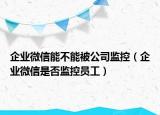 企業(yè)微信能不能被公司監(jiān)控（企業(yè)微信是否監(jiān)控員工）