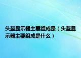 頭盔顯示器主要組成是（頭盔顯示器主要組成是什么）