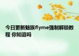 今日更新魅族flyme強(qiáng)制解鎖教程 你知道嗎