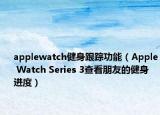 applewatch健身跟蹤功能（Apple Watch Series 3查看朋友的健身進度）