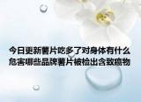 今日更新薯片吃多了對(duì)身體有什么危害哪些品牌薯片被檢出含致癌物