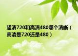 超清720和高清480哪個(gè)清晰（高清是720還是480）