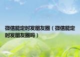 微信能定時發(fā)朋友圈（微信能定時發(fā)朋友圈嗎）