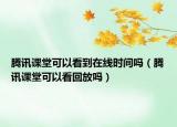 騰訊課堂可以看到在線時間嗎（騰訊課堂可以看回放嗎）