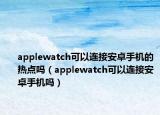 applewatch可以連接安卓手機的熱點嗎（applewatch可以連接安卓手機嗎）