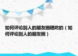 如何評論別人的朋友圈曬吃的（如何評論別人的朋友圈）