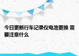 今日更新行車記錄儀電池更換 需要注意什么