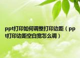 ppt打印如何調(diào)整打印邊距（ppt打印邊距空白寬怎么調(diào)）
