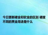 今日更新硬金和軟金的區(qū)別 硬度不同的黃金用途是什么