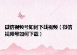微信視頻號如何下載視頻（微信視頻號如何下載）