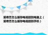 愛奇藝怎么緩存電視劇到電腦上（愛奇藝怎么緩存電視劇到手機(jī)）