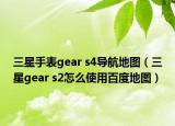 三星手表gear s4導航地圖（三星gear s2怎么使用百度地圖）