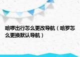 哈啰出行怎么更改導(dǎo)航（哈羅怎么更換默認導(dǎo)航）