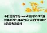 今日更新華為nova8支持90FPS游戲體驗怎么樣華為nova8支持90FPS的王者榮耀嗎