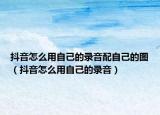 抖音怎么用自己的錄音配自己的圖（抖音怎么用自己的錄音）
