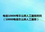 電信10000號怎么轉(zhuǎn)人工服務(wù)時(shí)間（10000電信怎么轉(zhuǎn)人工服務(wù)）