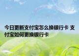 今日更新支付寶怎么換銀行卡 支付寶如何更換銀行卡