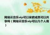 網(wǎng)易云音樂vip可以家庭成員可以共享嗎（網(wǎng)易云音樂vip可以幾個人用）