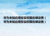 華為未知應(yīng)用安裝權(quán)限在哪設(shè)置（華為未知應(yīng)用安裝權(quán)限在哪設(shè)置）