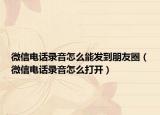 微信電話錄音怎么能發(fā)到朋友圈（微信電話錄音怎么打開）