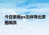 今日更新ps怎樣導(dǎo)出原圖畫質(zhì)