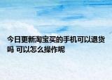 今日更新淘寶買的手機(jī)可以退貨嗎 可以怎么操作呢