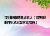 i深圳健康碼添加家人（i深圳健康碼怎么添加家庭成員）