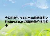 今日更新AirPodsMax維修要多少錢AirPodsMax耳機(jī)維修價格是多少