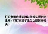 釘釘老師直播能通過(guò)攝像頭看到學(xué)生嗎（釘釘直播學(xué)生怎么翻轉(zhuǎn)攝像頭）