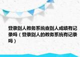 登錄別人教務系統(tǒng)查別人成績有記錄嗎（登錄別人的教務系統(tǒng)有記錄嗎）