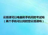 云班課可以電腦和手機同時考試嗎（兩個手機可以同時登云班課嗎）