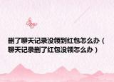 刪了聊天記錄沒領(lǐng)到紅包怎么辦（聊天記錄刪了紅包沒領(lǐng)怎么辦）