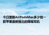 今日更新AirPodsMax多少錢一款蘋果最新推出的降噪耳機