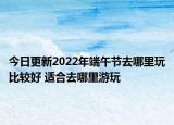 今日更新2022年端午節(jié)去哪里玩比較好 適合去哪里游玩