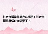 抖音直播錄屏保存在哪里（抖音直播錄屏保存在哪里了）