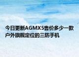 今日更新AGMX5售價(jià)多少一款戶外旗艦定位的三防手機(jī)