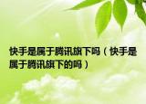 快手是屬于騰訊旗下嗎（快手是屬于騰訊旗下的嗎）