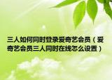 三人如何同時(shí)登錄愛(ài)奇藝會(huì)員（愛(ài)奇藝會(huì)員三人同時(shí)在線怎么設(shè)置）