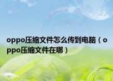 oppo壓縮文件怎么傳到電腦（oppo壓縮文件在哪）