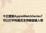 今日更新AppleWatchSeries7可以打字嗎是否支持鍵盤輸入呢