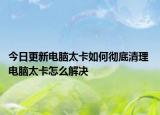 今日更新電腦太卡如何徹底清理 電腦太卡怎么解決