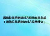 微信拉黑后刪除對(duì)方顯示在黑名單（微信拉黑后刪除對(duì)方顯示什么）