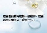 路由器的初始密碼一般在哪（路由器的初始密碼一般是什么）
